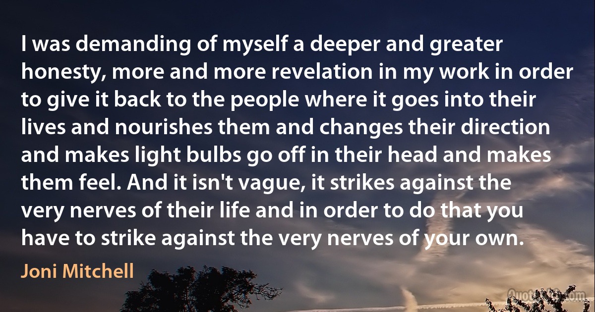 I was demanding of myself a deeper and greater honesty, more and more revelation in my work in order to give it back to the people where it goes into their lives and nourishes them and changes their direction and makes light bulbs go off in their head and makes them feel. And it isn't vague, it strikes against the very nerves of their life and in order to do that you have to strike against the very nerves of your own. (Joni Mitchell)