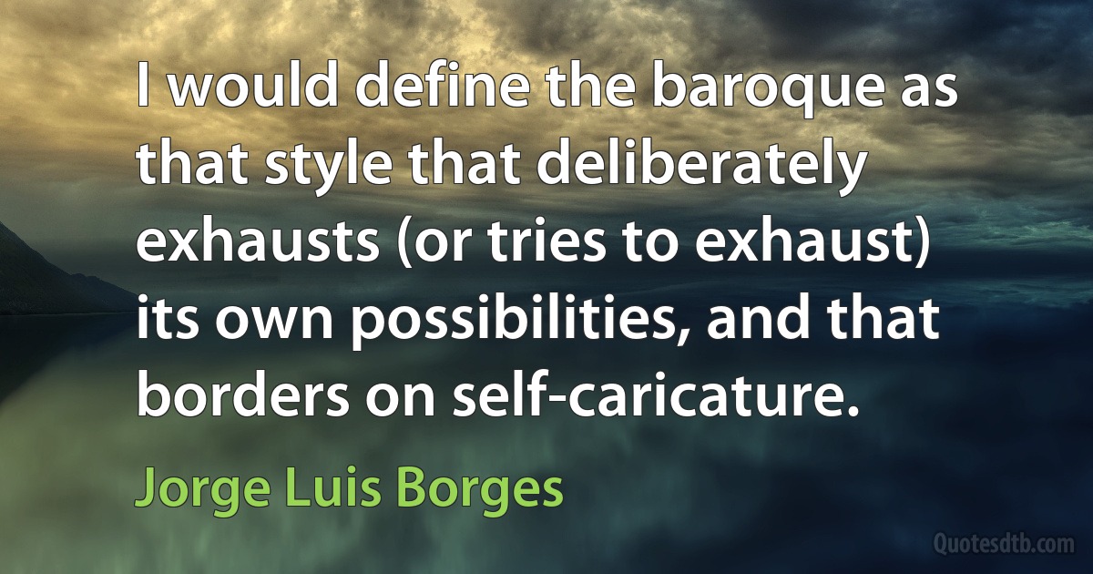 I would define the baroque as that style that deliberately exhausts (or tries to exhaust) its own possibilities, and that borders on self-caricature. (Jorge Luis Borges)