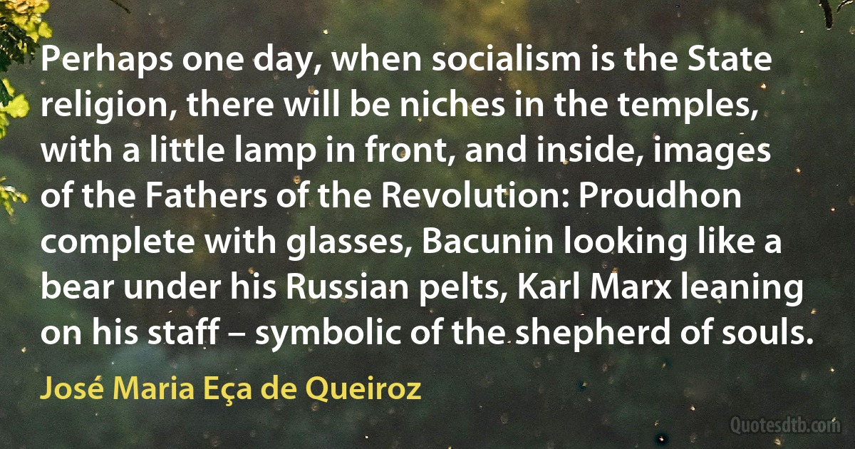 Perhaps one day, when socialism is the State religion, there will be niches in the temples, with a little lamp in front, and inside, images of the Fathers of the Revolution: Proudhon complete with glasses, Bacunin looking like a bear under his Russian pelts, Karl Marx leaning on his staff – symbolic of the shepherd of souls. (José Maria Eça de Queiroz)