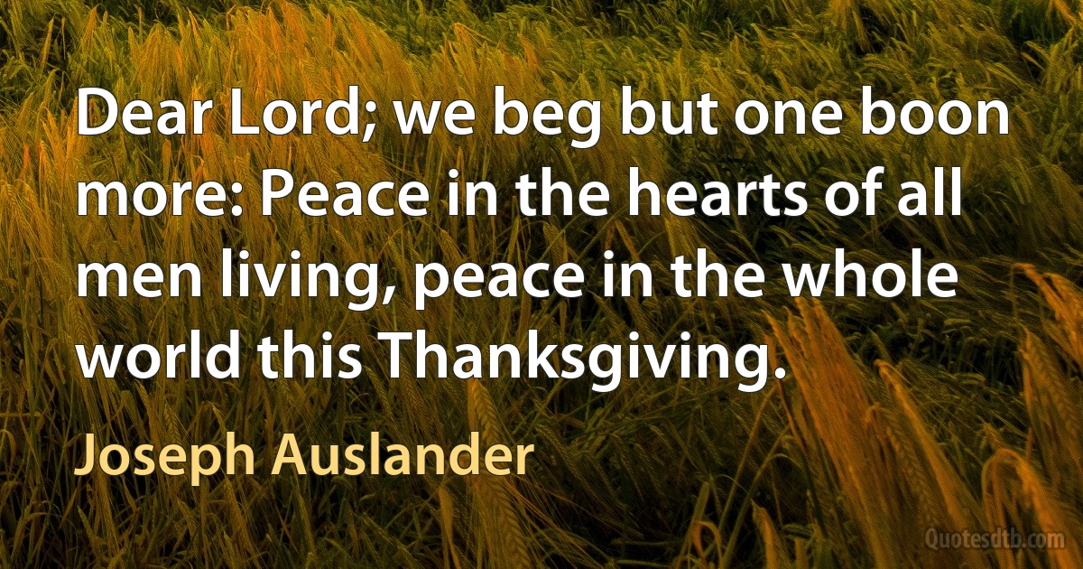 Dear Lord; we beg but one boon more: Peace in the hearts of all men living, peace in the whole world this Thanksgiving. (Joseph Auslander)