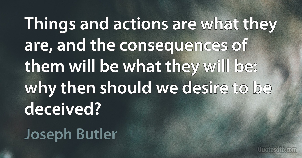 Things and actions are what they are, and the consequences of them will be what they will be: why then should we desire to be deceived? (Joseph Butler)