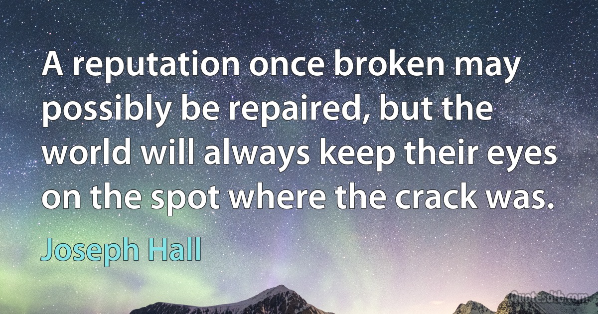 A reputation once broken may possibly be repaired, but the world will always keep their eyes on the spot where the crack was. (Joseph Hall)