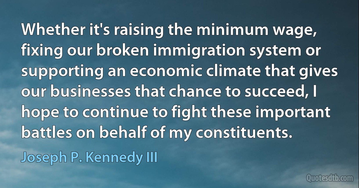 Whether it's raising the minimum wage, fixing our broken immigration system or supporting an economic climate that gives our businesses that chance to succeed, I hope to continue to fight these important battles on behalf of my constituents. (Joseph P. Kennedy III)