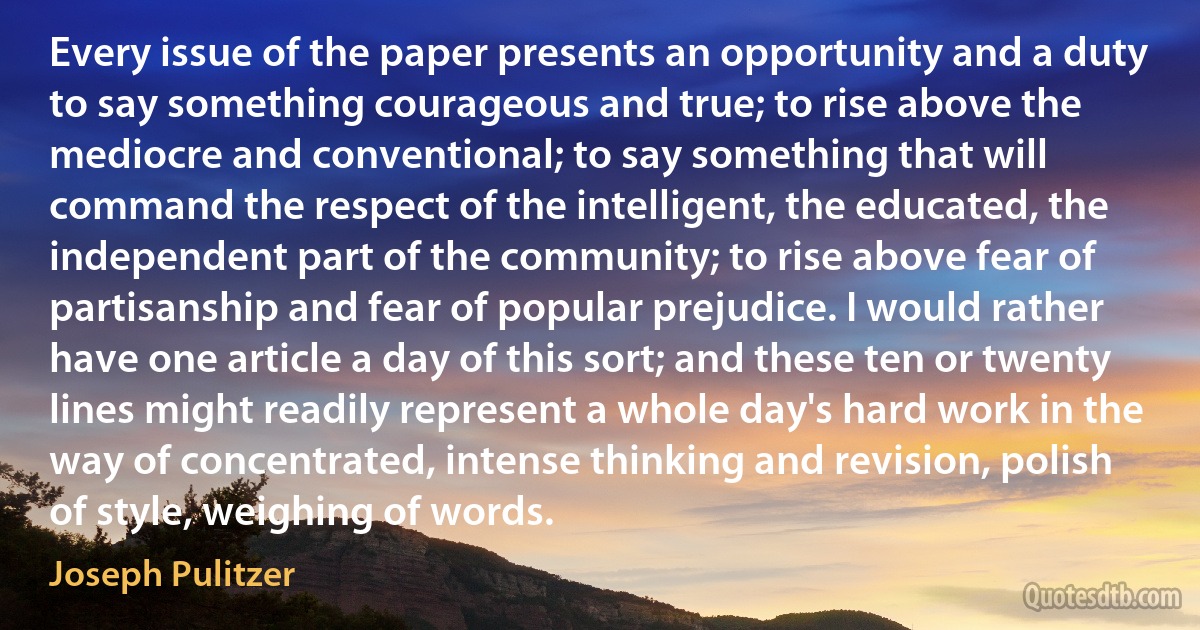 Every issue of the paper presents an opportunity and a duty to say something courageous and true; to rise above the mediocre and conventional; to say something that will command the respect of the intelligent, the educated, the independent part of the community; to rise above fear of partisanship and fear of popular prejudice. I would rather have one article a day of this sort; and these ten or twenty lines might readily represent a whole day's hard work in the way of concentrated, intense thinking and revision, polish of style, weighing of words. (Joseph Pulitzer)