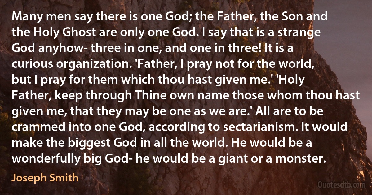 Many men say there is one God; the Father, the Son and the Holy Ghost are only one God. I say that is a strange God anyhow- three in one, and one in three! It is a curious organization. 'Father, I pray not for the world, but I pray for them which thou hast given me.' 'Holy Father, keep through Thine own name those whom thou hast given me, that they may be one as we are.' All are to be crammed into one God, according to sectarianism. It would make the biggest God in all the world. He would be a wonderfully big God- he would be a giant or a monster. (Joseph Smith)