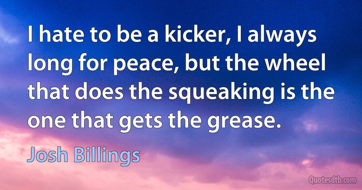 I hate to be a kicker, I always long for peace, but the wheel that does the squeaking is the one that gets the grease. (Josh Billings)