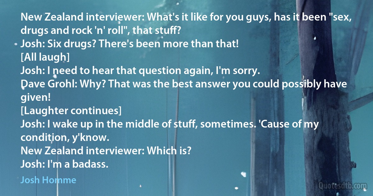 New Zealand interviewer: What's it like for you guys, has it been "sex, drugs and rock 'n' roll", that stuff?
Josh: Six drugs? There's been more than that!
[All laugh]
Josh: I need to hear that question again, I'm sorry.
Dave Grohl: Why? That was the best answer you could possibly have given!
[Laughter continues]
Josh: I wake up in the middle of stuff, sometimes. 'Cause of my condition, y'know.
New Zealand interviewer: Which is?
Josh: I'm a badass. (Josh Homme)