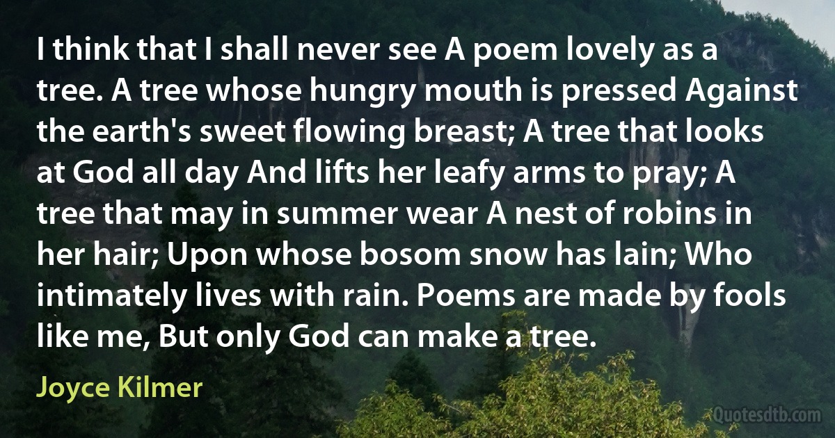 I think that I shall never see A poem lovely as a tree. A tree whose hungry mouth is pressed Against the earth's sweet flowing breast; A tree that looks at God all day And lifts her leafy arms to pray; A tree that may in summer wear A nest of robins in her hair; Upon whose bosom snow has lain; Who intimately lives with rain. Poems are made by fools like me, But only God can make a tree. (Joyce Kilmer)