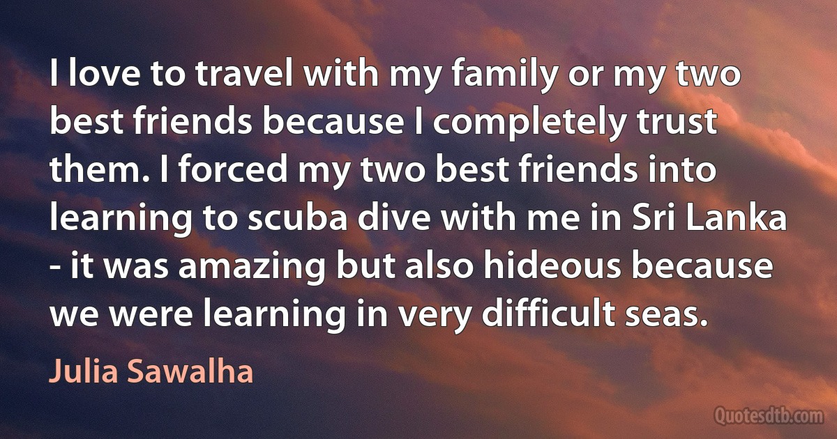 I love to travel with my family or my two best friends because I completely trust them. I forced my two best friends into learning to scuba dive with me in Sri Lanka - it was amazing but also hideous because we were learning in very difficult seas. (Julia Sawalha)