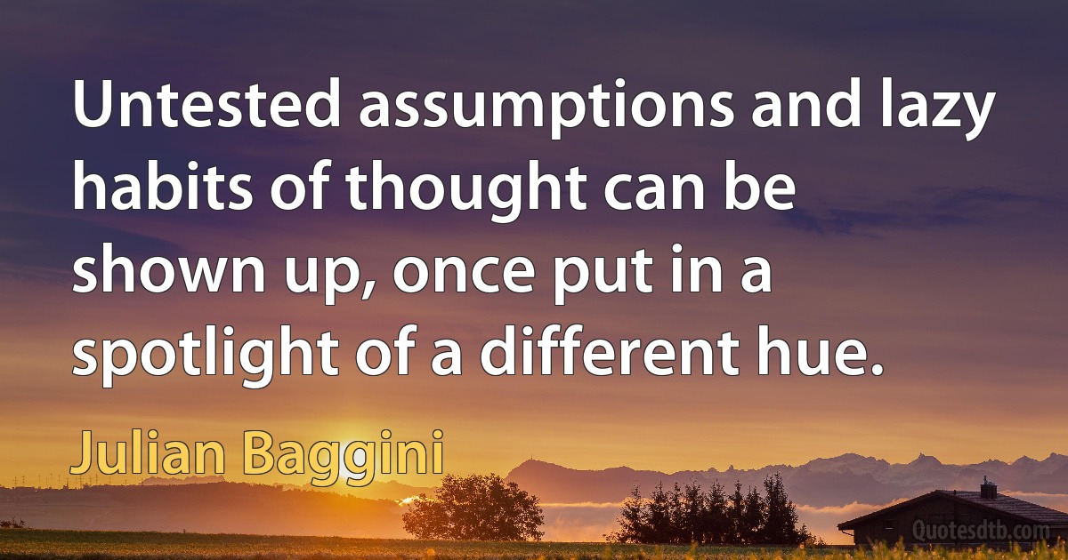 Untested assumptions and lazy habits of thought can be shown up, once put in a spotlight of a different hue. (Julian Baggini)