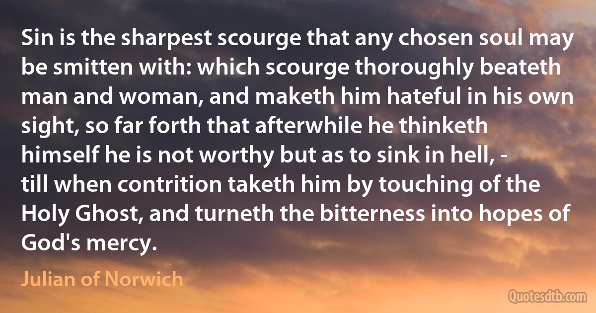 Sin is the sharpest scourge that any chosen soul may be smitten with: which scourge thoroughly beateth man and woman, and maketh him hateful in his own sight, so far forth that afterwhile he thinketh himself he is not worthy but as to sink in hell, - till when contrition taketh him by touching of the Holy Ghost, and turneth the bitterness into hopes of God's mercy. (Julian of Norwich)