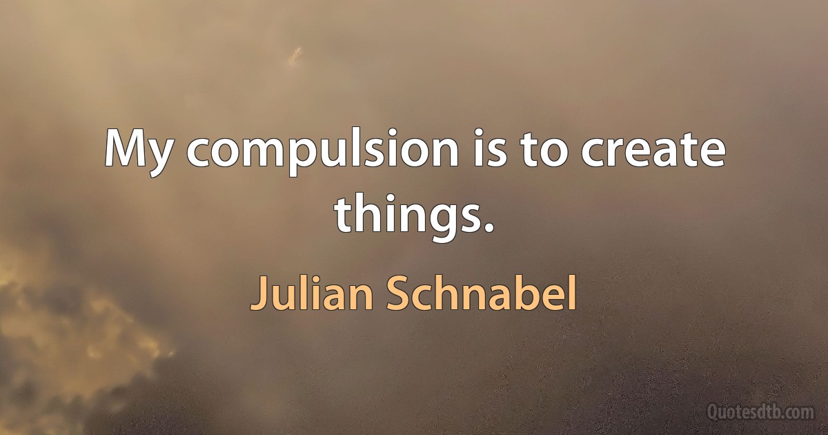 My compulsion is to create things. (Julian Schnabel)