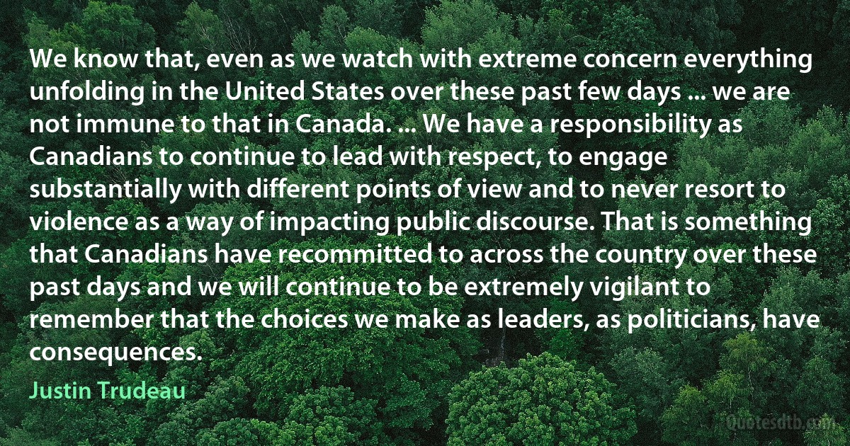 We know that, even as we watch with extreme concern everything unfolding in the United States over these past few days ... we are not immune to that in Canada. ... We have a responsibility as Canadians to continue to lead with respect, to engage substantially with different points of view and to never resort to violence as a way of impacting public discourse. That is something that Canadians have recommitted to across the country over these past days and we will continue to be extremely vigilant to remember that the choices we make as leaders, as politicians, have consequences. (Justin Trudeau)