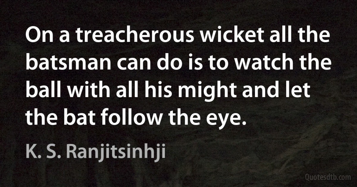 On a treacherous wicket all the batsman can do is to watch the ball with all his might and let the bat follow the eye. (K. S. Ranjitsinhji)