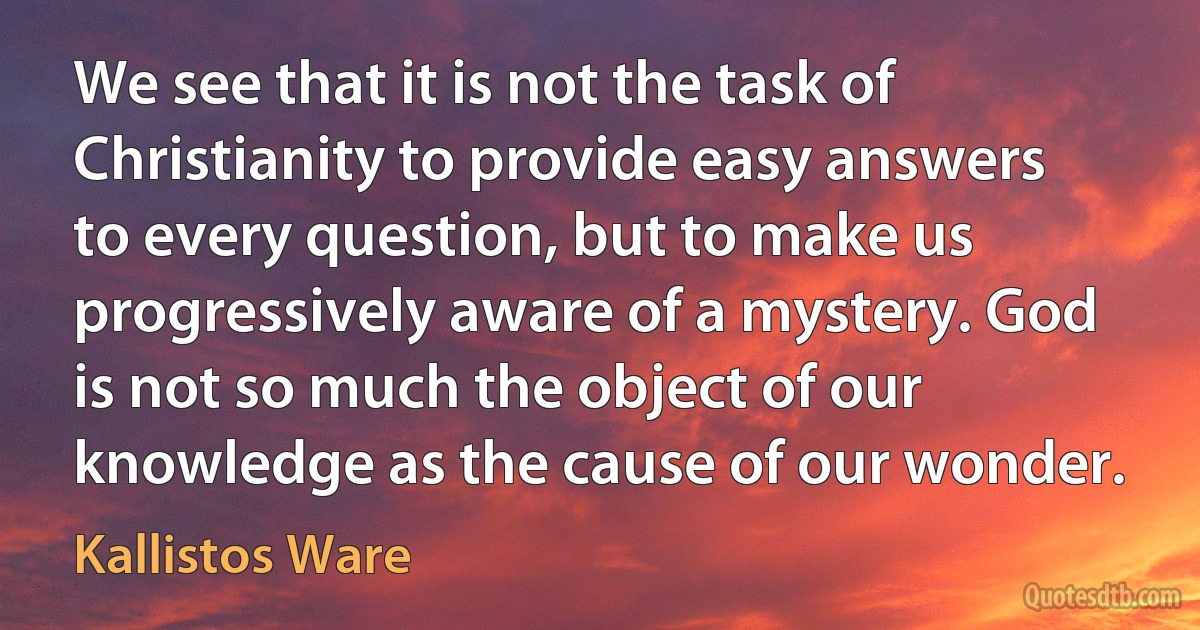 We see that it is not the task of Christianity to provide easy answers to every question, but to make us progressively aware of a mystery. God is not so much the object of our knowledge as the cause of our wonder. (Kallistos Ware)