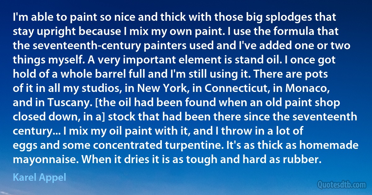 I'm able to paint so nice and thick with those big splodges that stay upright because I mix my own paint. I use the formula that the seventeenth-century painters used and I've added one or two things myself. A very important element is stand oil. I once got hold of a whole barrel full and I'm still using it. There are pots of it in all my studios, in New York, in Connecticut, in Monaco, and in Tuscany. [the oil had been found when an old paint shop closed down, in a] stock that had been there since the seventeenth century... I mix my oil paint with it, and I throw in a lot of eggs and some concentrated turpentine. It's as thick as homemade mayonnaise. When it dries it is as tough and hard as rubber. (Karel Appel)