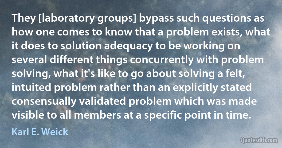 They [laboratory groups] bypass such questions as how one comes to know that a problem exists, what it does to solution adequacy to be working on several different things concurrently with problem solving, what it's like to go about solving a felt, intuited problem rather than an explicitly stated consensually validated problem which was made visible to all members at a specific point in time. (Karl E. Weick)