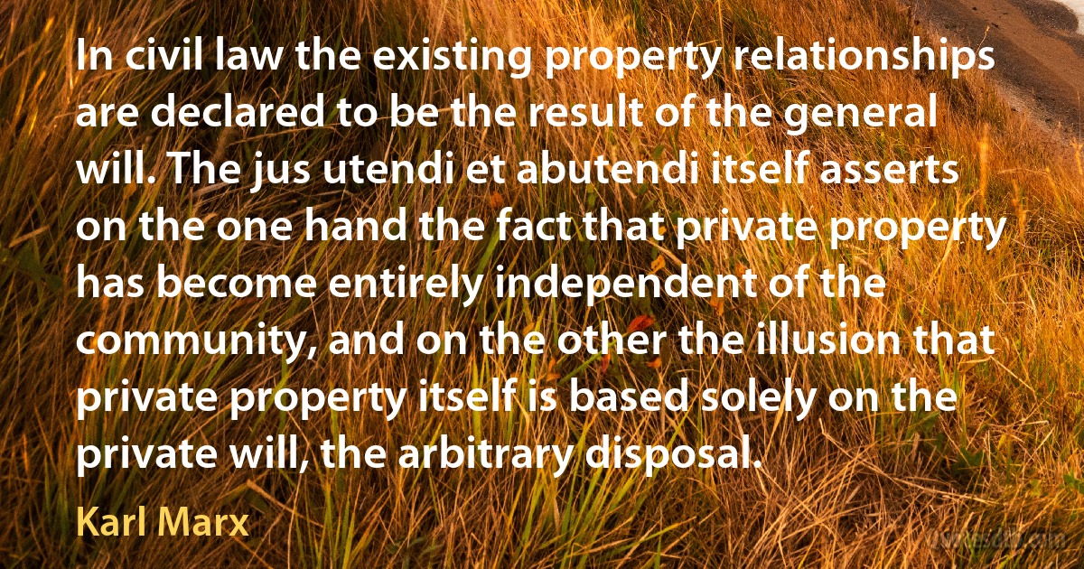 In civil law the existing property relationships are declared to be the result of the general will. The jus utendi et abutendi itself asserts on the one hand the fact that private property has become entirely independent of the community, and on the other the illusion that private property itself is based solely on the private will, the arbitrary disposal. (Karl Marx)