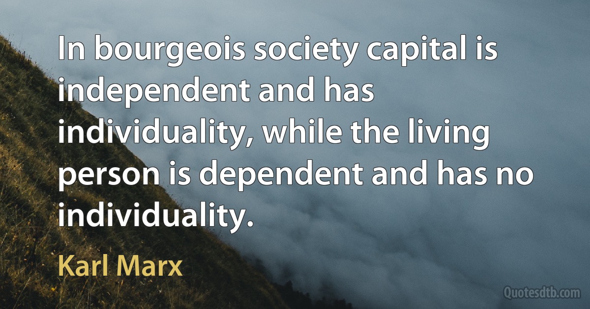 In bourgeois society capital is independent and has individuality, while the living person is dependent and has no individuality. (Karl Marx)