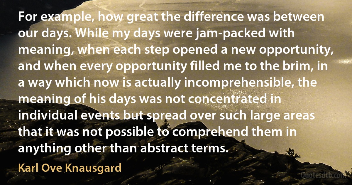 For example, how great the difference was between our days. While my days were jam-packed with meaning, when each step opened a new opportunity, and when every opportunity filled me to the brim, in a way which now is actually incomprehensible, the meaning of his days was not concentrated in individual events but spread over such large areas that it was not possible to comprehend them in anything other than abstract terms. (Karl Ove Knausgard)