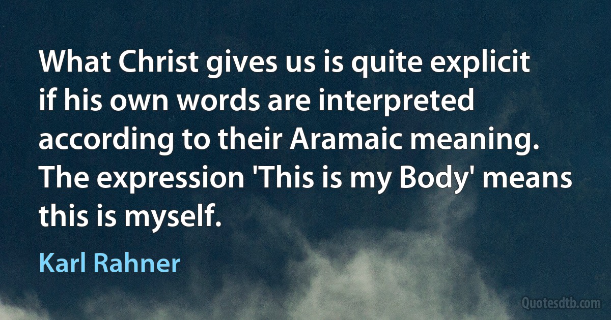 What Christ gives us is quite explicit if his own words are interpreted according to their Aramaic meaning. The expression 'This is my Body' means this is myself. (Karl Rahner)