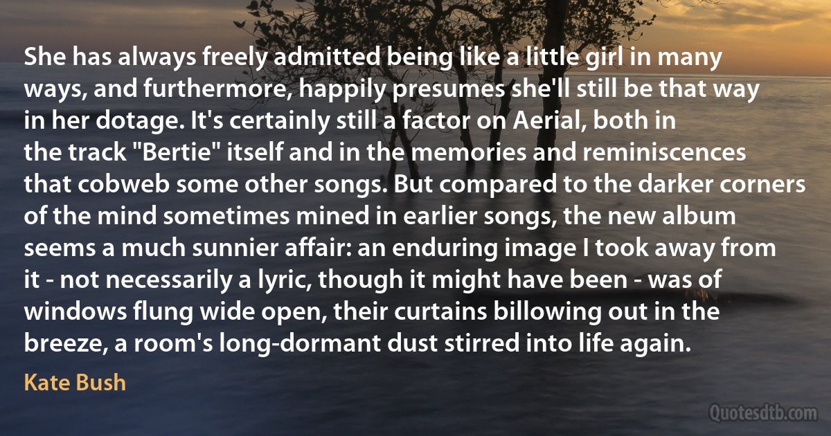 She has always freely admitted being like a little girl in many ways, and furthermore, happily presumes she'll still be that way in her dotage. It's certainly still a factor on Aerial, both in the track "Bertie" itself and in the memories and reminiscences that cobweb some other songs. But compared to the darker corners of the mind sometimes mined in earlier songs, the new album seems a much sunnier affair: an enduring image I took away from it - not necessarily a lyric, though it might have been - was of windows flung wide open, their curtains billowing out in the breeze, a room's long-dormant dust stirred into life again. (Kate Bush)