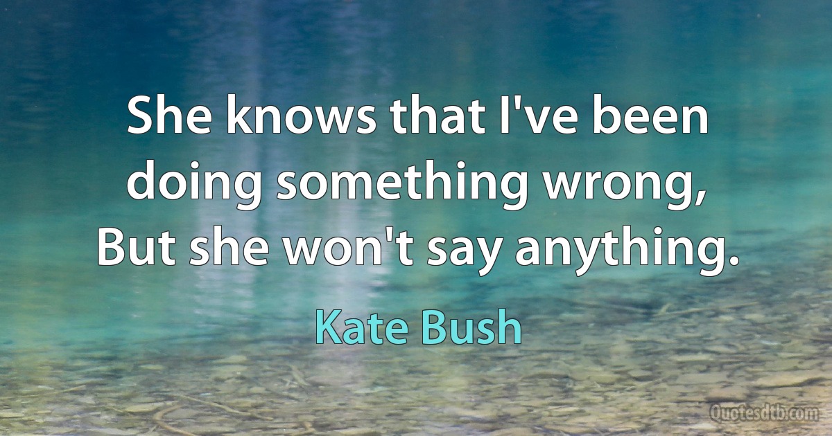 She knows that I've been doing something wrong,
But she won't say anything. (Kate Bush)