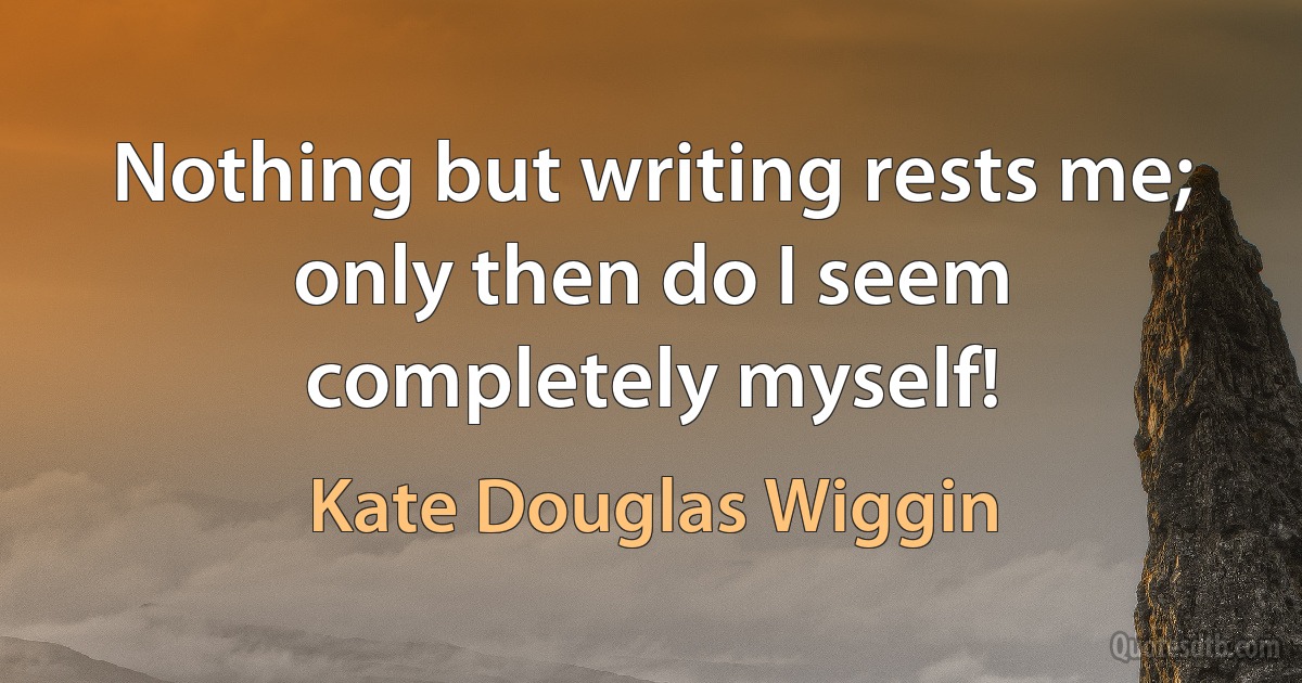 Nothing but writing rests me; only then do I seem completely myself! (Kate Douglas Wiggin)