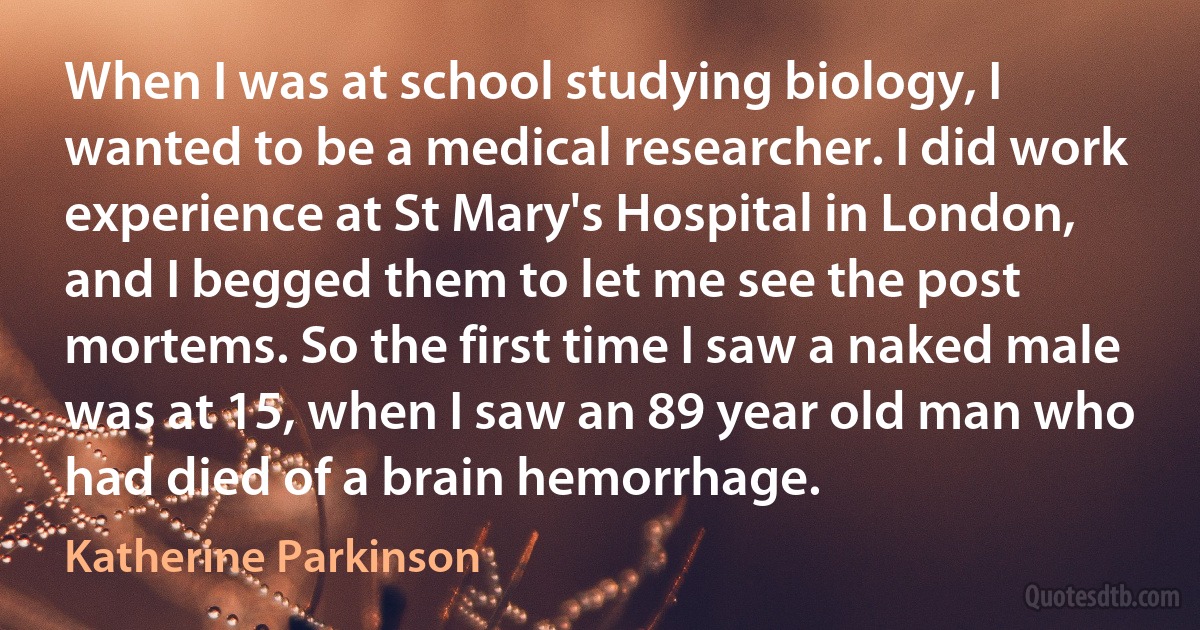 When I was at school studying biology, I wanted to be a medical researcher. I did work experience at St Mary's Hospital in London, and I begged them to let me see the post mortems. So the first time I saw a naked male was at 15, when I saw an 89 year old man who had died of a brain hemorrhage. (Katherine Parkinson)