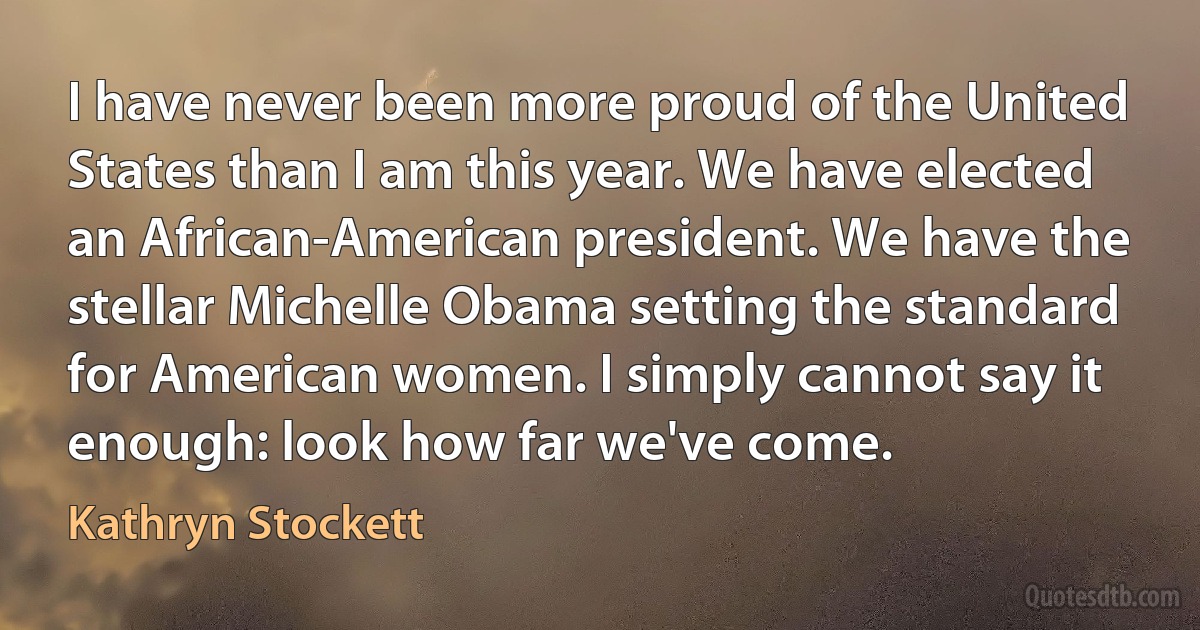 I have never been more proud of the United States than I am this year. We have elected an African-American president. We have the stellar Michelle Obama setting the standard for American women. I simply cannot say it enough: look how far we've come. (Kathryn Stockett)