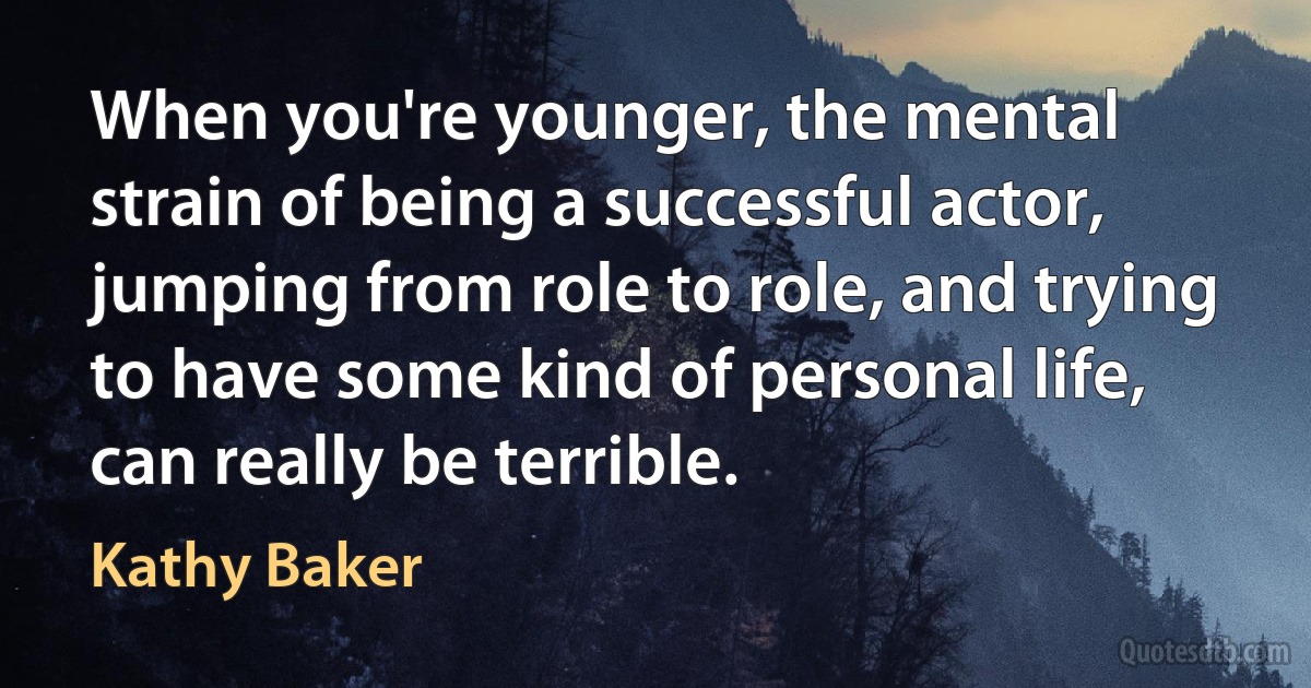 When you're younger, the mental strain of being a successful actor, jumping from role to role, and trying to have some kind of personal life, can really be terrible. (Kathy Baker)