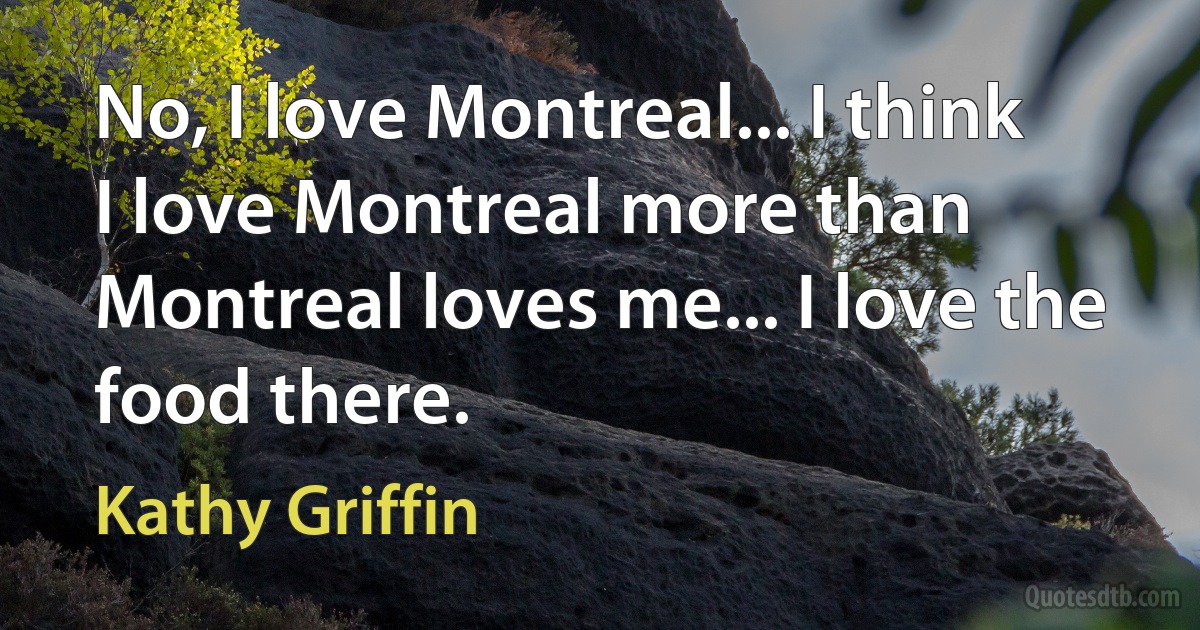 No, I love Montreal... I think I love Montreal more than Montreal loves me... I love the food there. (Kathy Griffin)