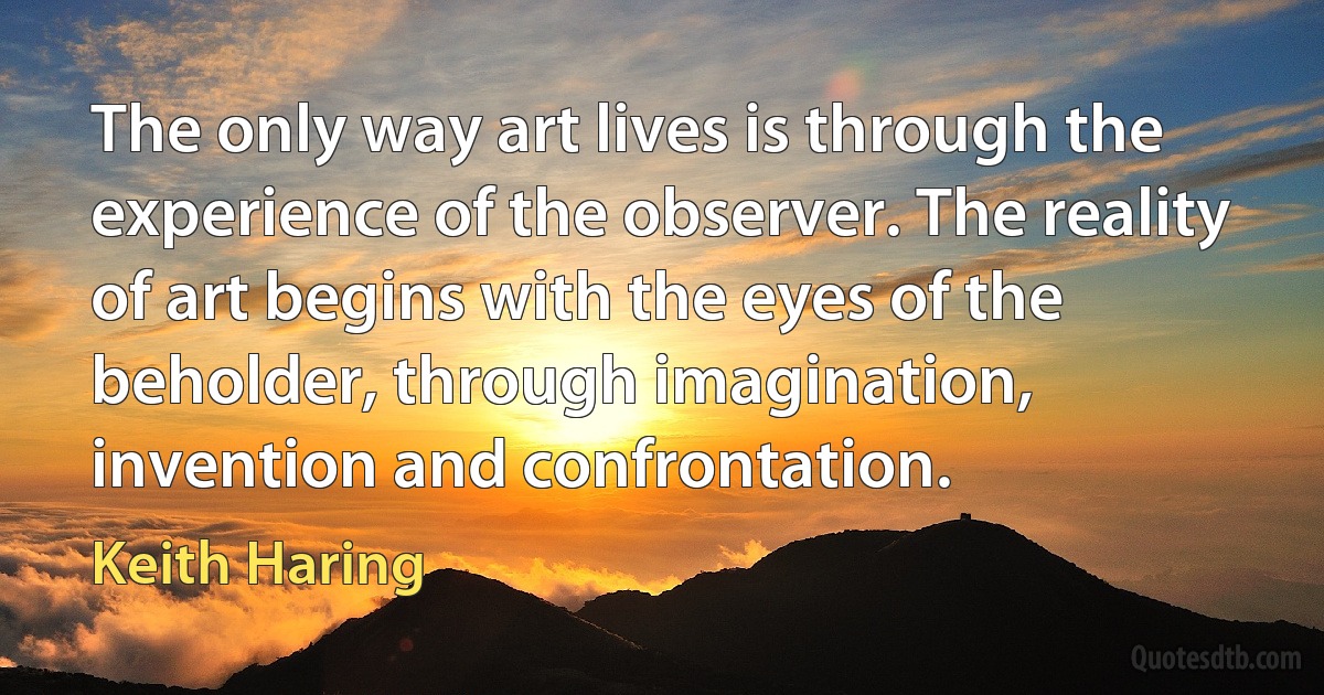 The only way art lives is through the experience of the observer. The reality of art begins with the eyes of the beholder, through imagination, invention and confrontation. (Keith Haring)