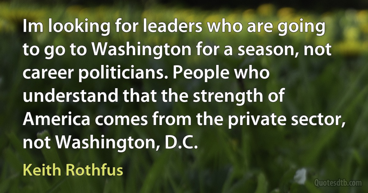 Im looking for leaders who are going to go to Washington for a season, not career politicians. People who understand that the strength of America comes from the private sector, not Washington, D.C. (Keith Rothfus)