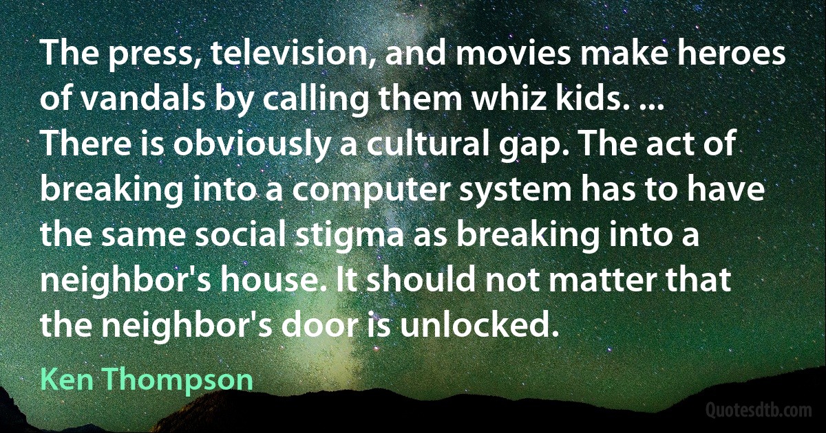 The press, television, and movies make heroes of vandals by calling them whiz kids. ... There is obviously a cultural gap. The act of breaking into a computer system has to have the same social stigma as breaking into a neighbor's house. It should not matter that the neighbor's door is unlocked. (Ken Thompson)