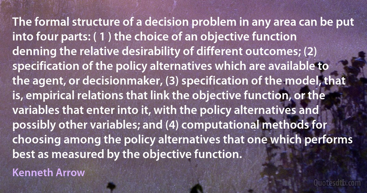 The formal structure of a decision problem in any area can be put into four parts: ( 1 ) the choice of an objective function denning the relative desirability of different outcomes; (2) specification of the policy alternatives which are available to the agent, or decisionmaker, (3) specification of the model, that is, empirical relations that link the objective function, or the variables that enter into it, with the policy alternatives and possibly other variables; and (4) computational methods for choosing among the policy alternatives that one which performs best as measured by the objective function. (Kenneth Arrow)