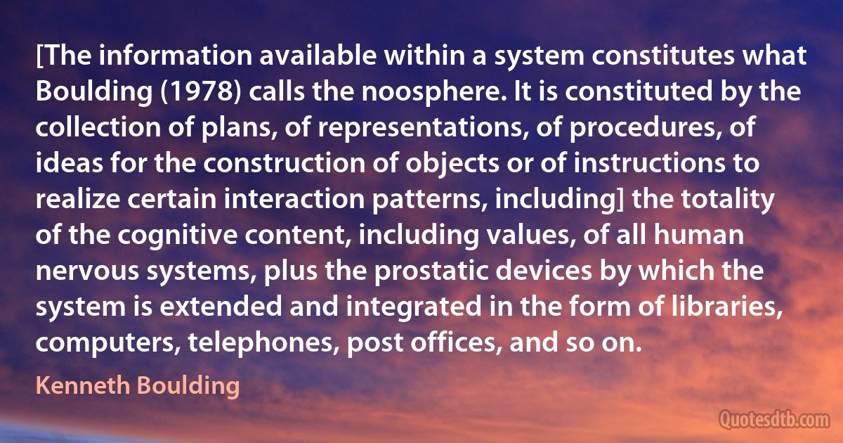 [The information available within a system constitutes what Boulding (1978) calls the noosphere. It is constituted by the collection of plans, of representations, of procedures, of ideas for the construction of objects or of instructions to realize certain interaction patterns, including] the totality of the cognitive content, including values, of all human nervous systems, plus the prostatic devices by which the system is extended and integrated in the form of libraries, computers, telephones, post offices, and so on. (Kenneth Boulding)