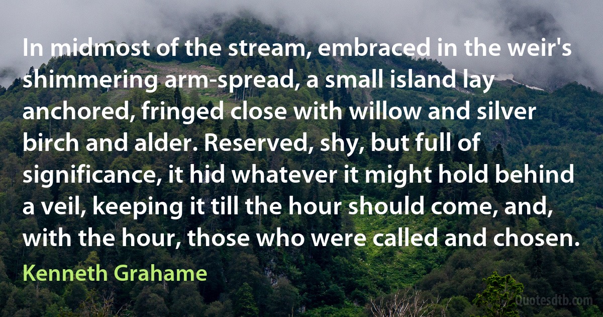 In midmost of the stream, embraced in the weir's shimmering arm-spread, a small island lay anchored, fringed close with willow and silver birch and alder. Reserved, shy, but full of significance, it hid whatever it might hold behind a veil, keeping it till the hour should come, and, with the hour, those who were called and chosen. (Kenneth Grahame)