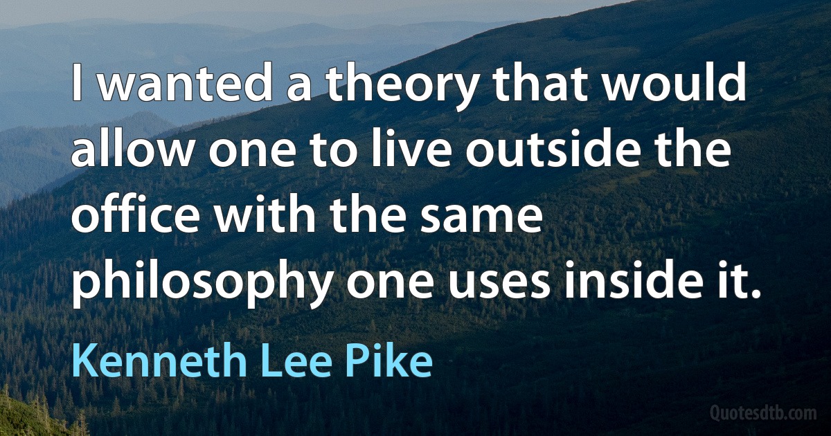 I wanted a theory that would allow one to live outside the office with the same philosophy one uses inside it. (Kenneth Lee Pike)