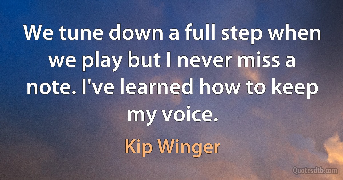 We tune down a full step when we play but I never miss a note. I've learned how to keep my voice. (Kip Winger)