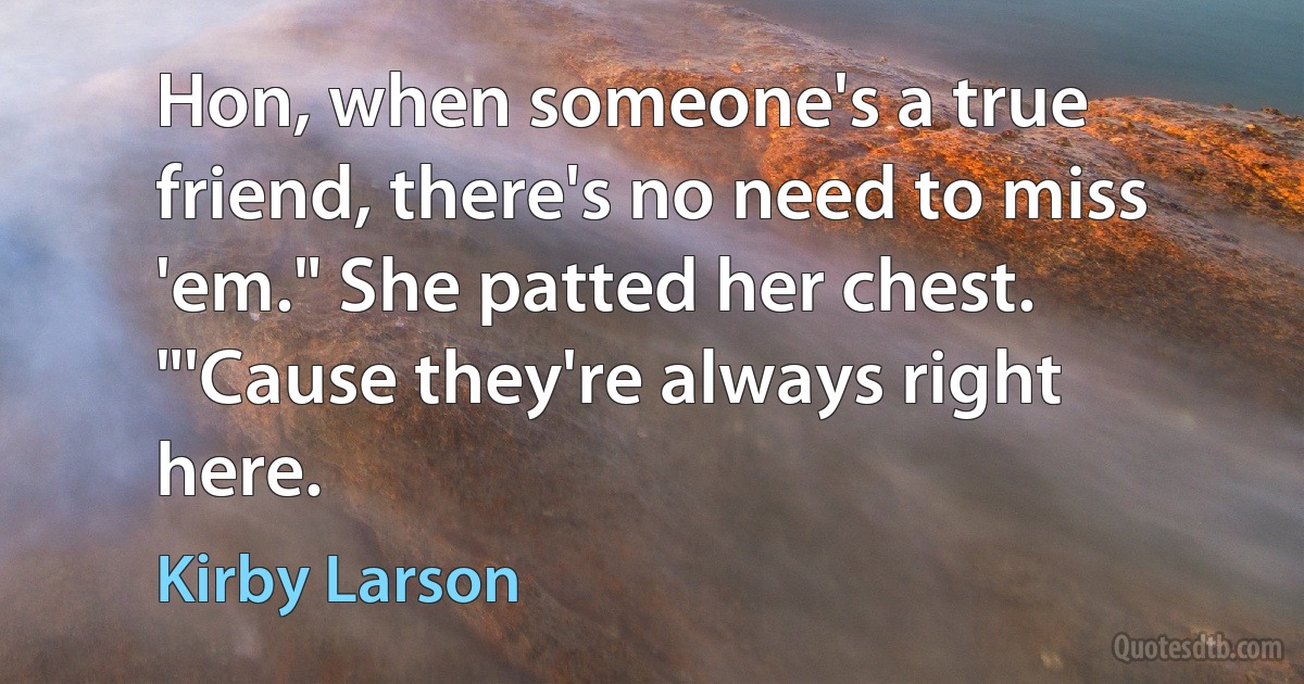 Hon, when someone's a true friend, there's no need to miss 'em." She patted her chest. "'Cause they're always right here. (Kirby Larson)