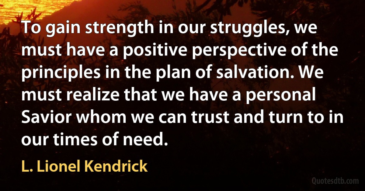 To gain strength in our struggles, we must have a positive perspective of the principles in the plan of salvation. We must realize that we have a personal Savior whom we can trust and turn to in our times of need. (L. Lionel Kendrick)