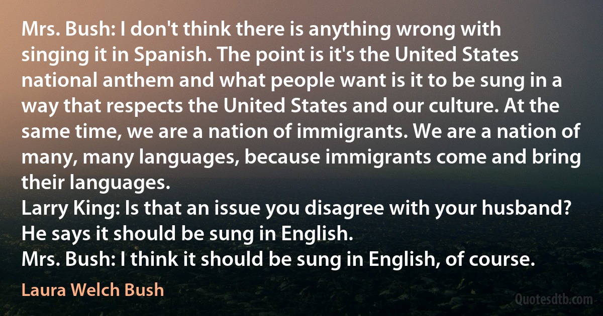 Mrs. Bush: I don't think there is anything wrong with singing it in Spanish. The point is it's the United States national anthem and what people want is it to be sung in a way that respects the United States and our culture. At the same time, we are a nation of immigrants. We are a nation of many, many languages, because immigrants come and bring their languages.
Larry King: Is that an issue you disagree with your husband? He says it should be sung in English.
Mrs. Bush: I think it should be sung in English, of course. (Laura Welch Bush)