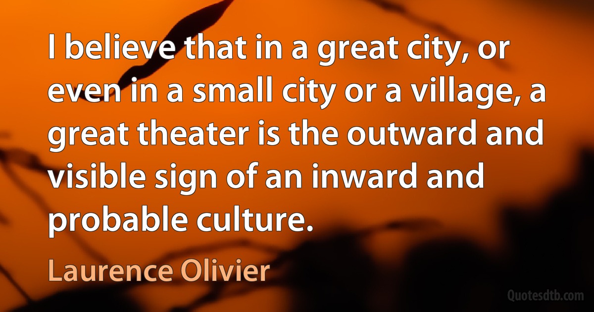 I believe that in a great city, or even in a small city or a village, a great theater is the outward and visible sign of an inward and probable culture. (Laurence Olivier)