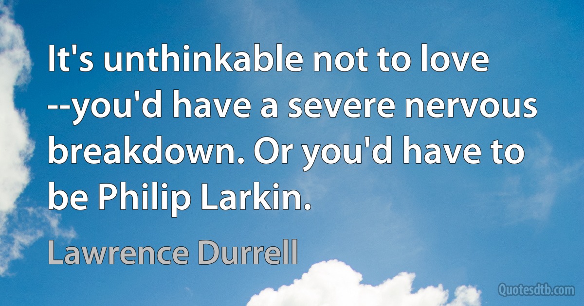 It's unthinkable not to love --you'd have a severe nervous breakdown. Or you'd have to be Philip Larkin. (Lawrence Durrell)