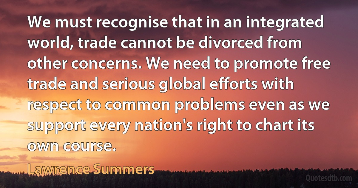 We must recognise that in an integrated world, trade cannot be divorced from other concerns. We need to promote free trade and serious global efforts with respect to common problems even as we support every nation's right to chart its own course. (Lawrence Summers)