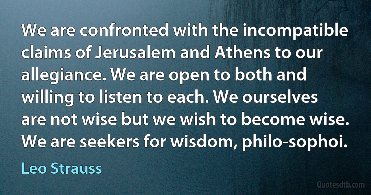 We are confronted with the incompatible claims of Jerusalem and Athens to our allegiance. We are open to both and willing to listen to each. We ourselves are not wise but we wish to become wise. We are seekers for wisdom, philo-sophoi. (Leo Strauss)