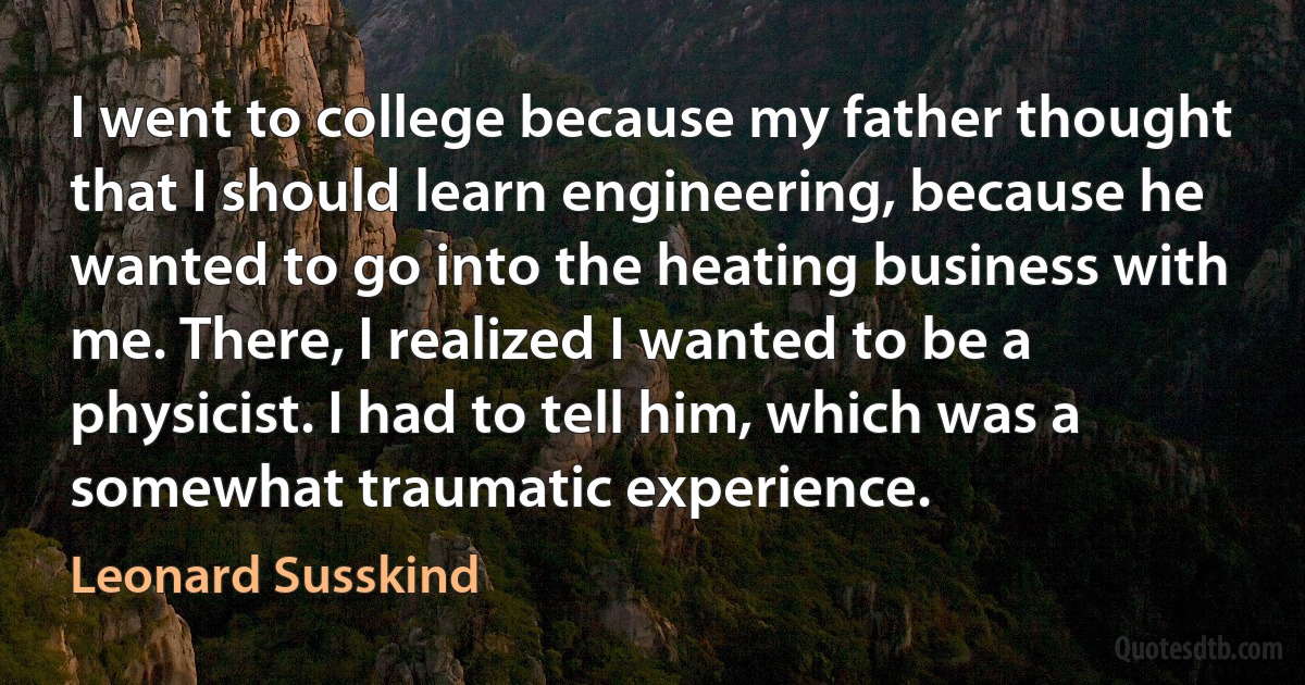 I went to college because my father thought that I should learn engineering, because he wanted to go into the heating business with me. There, I realized I wanted to be a physicist. I had to tell him, which was a somewhat traumatic experience. (Leonard Susskind)