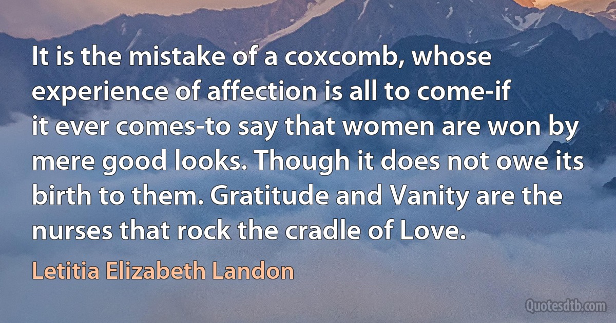 It is the mistake of a coxcomb, whose experience of affection is all to come-if it ever comes-to say that women are won by mere good looks. Though it does not owe its birth to them. Gratitude and Vanity are the nurses that rock the cradle of Love. (Letitia Elizabeth Landon)