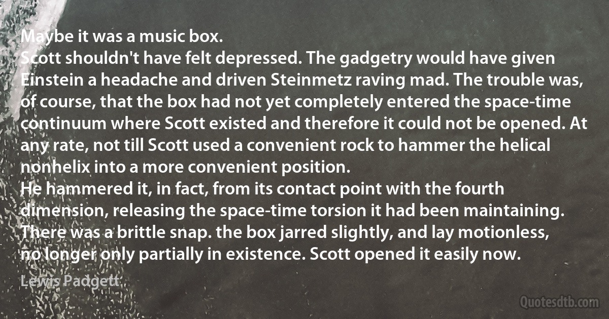 Maybe it was a music box.
Scott shouldn't have felt depressed. The gadgetry would have given Einstein a headache and driven Steinmetz raving mad. The trouble was, of course, that the box had not yet completely entered the space-time continuum where Scott existed and therefore it could not be opened. At any rate, not till Scott used a convenient rock to hammer the helical nonhelix into a more convenient position.
He hammered it, in fact, from its contact point with the fourth dimension, releasing the space-time torsion it had been maintaining. There was a brittle snap. the box jarred slightly, and lay motionless, no longer only partially in existence. Scott opened it easily now. (Lewis Padgett)